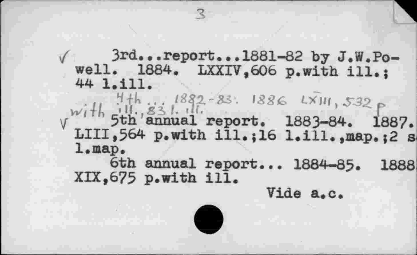 ﻿з
/	3rd...report...1881-82 by J.W.Po-
well. 1884. LXXIV.606 p.with ill.; 44 l.ill. •и
Vol'll: 'U.-SÎI. »II.
\r 5th annual report. 1883-84. 1887. LUI,564 p.with ill.; 16 l.ill.,map.;2 s l.map.
6th annual report... 1884-85. 1888 XIX,675 p.with ill.
Vide a.c